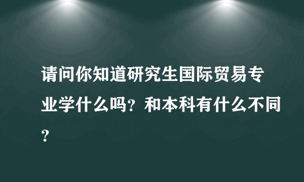 请问你知道研究生国际贸易专业学什么吗？和本科有什么不同？