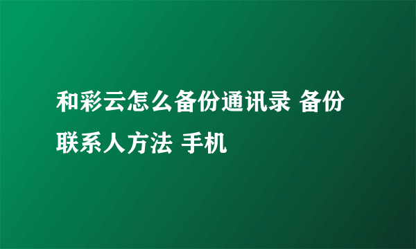 和彩云怎么备份通讯录 备份联系人方法 手机