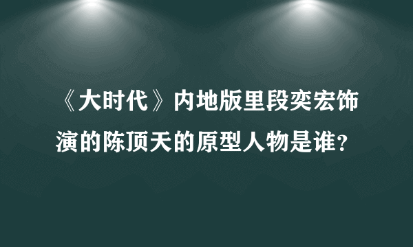 《大时代》内地版里段奕宏饰演的陈顶天的原型人物是谁？