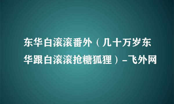 东华白滚滚番外（几十万岁东华跟白滚滚抢糖狐狸）-飞外网