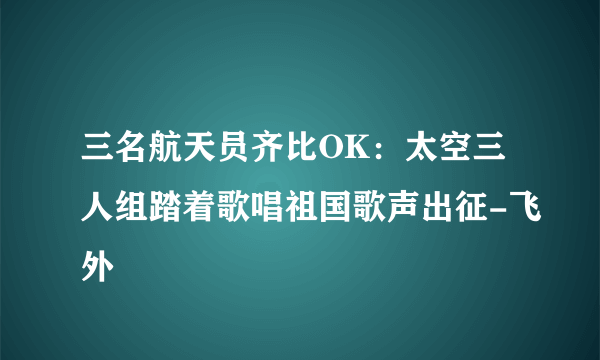 三名航天员齐比OK：太空三人组踏着歌唱祖国歌声出征-飞外