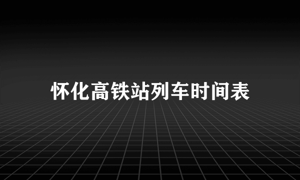 怀化高铁站列车时间表