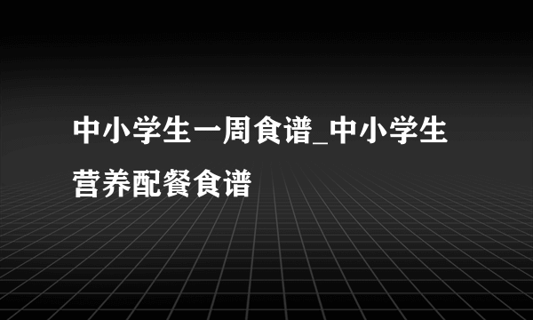 中小学生一周食谱_中小学生营养配餐食谱