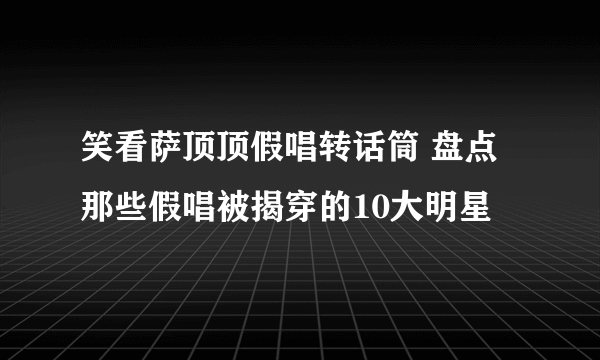 笑看萨顶顶假唱转话筒 盘点那些假唱被揭穿的10大明星