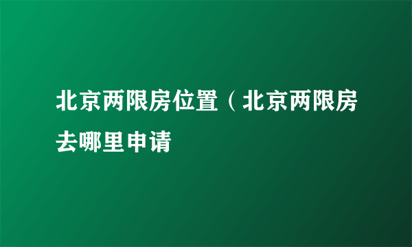 北京两限房位置（北京两限房去哪里申请