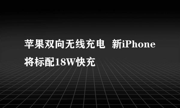 苹果双向无线充电  新iPhone将标配18W快充