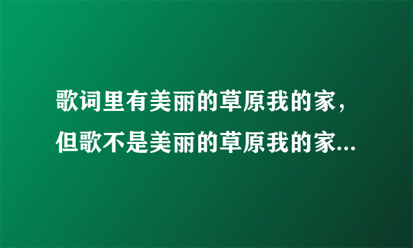 歌词里有美丽的草原我的家，但歌不是美丽的草原我的家，有谁知道哪首歌叫什么名字？