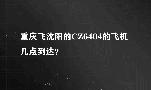 重庆飞沈阳的CZ6404的飞机几点到达？