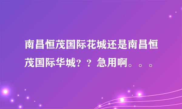 南昌恒茂国际花城还是南昌恒茂国际华城？？急用啊。。。