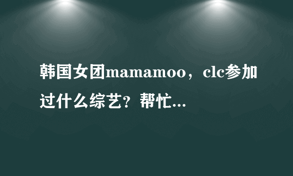 韩国女团mamamoo，clc参加过什么综艺？帮忙列举一下，成员，团体的都要。谢谢？