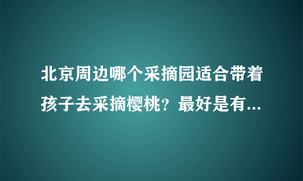 北京周边哪个采摘园适合带着孩子去采摘樱桃？最好是有机的樱桃。谁能给个采摘园的联系电话和详细地址？