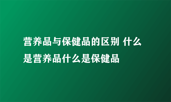 营养品与保健品的区别 什么是营养品什么是保健品