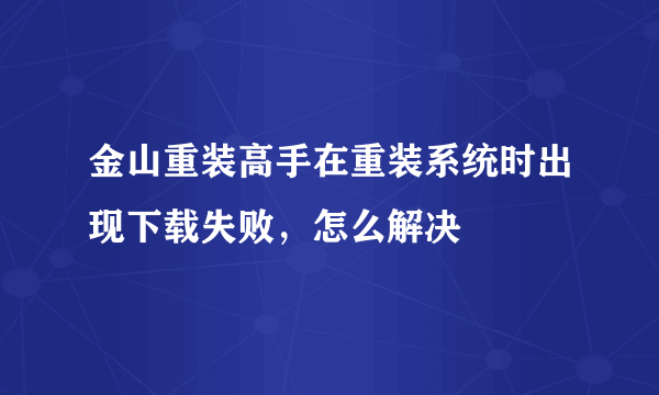 金山重装高手在重装系统时出现下载失败，怎么解决