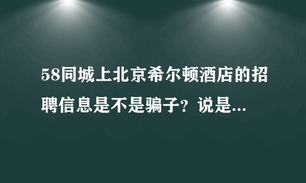 58同城上北京希尔顿酒店的招聘信息是不是骗子？说是在大望路珠江帝景那面试，是希尔顿的子公司。