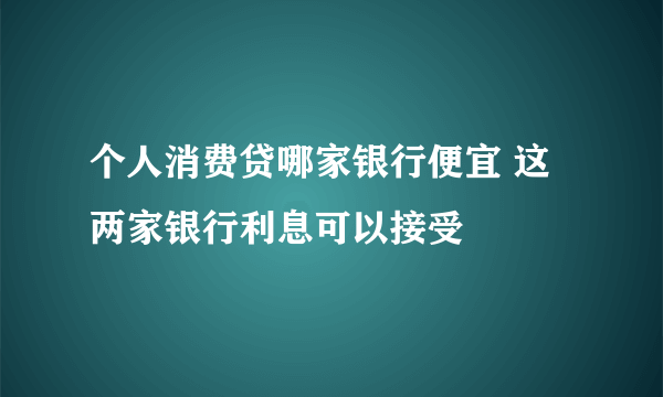 个人消费贷哪家银行便宜 这两家银行利息可以接受