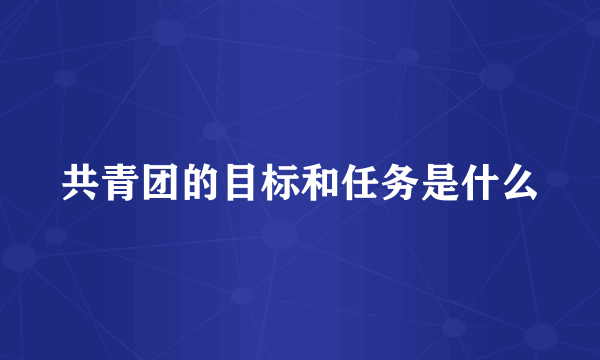 共青团的目标和任务是什么