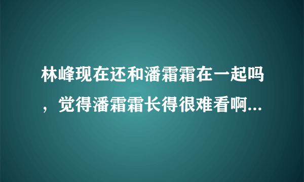 林峰现在还和潘霜霜在一起吗，觉得潘霜霜长得很难看啊 觉得他们好像...