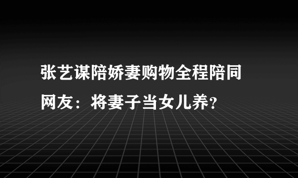 张艺谋陪娇妻购物全程陪同 网友：将妻子当女儿养？