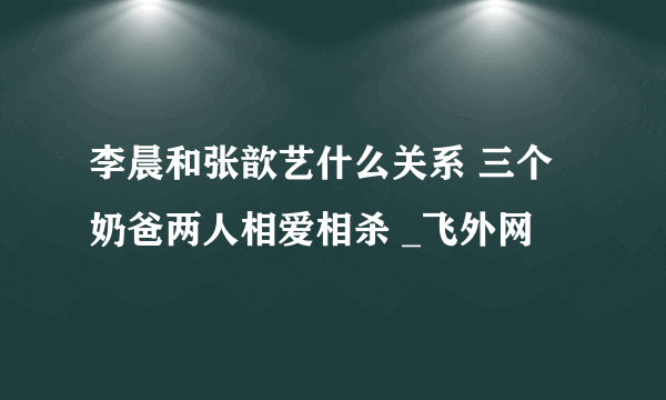 李晨和张歆艺什么关系 三个奶爸两人相爱相杀 _飞外网