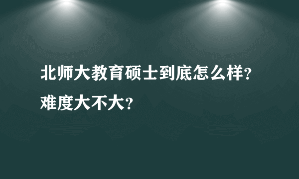 北师大教育硕士到底怎么样？难度大不大？