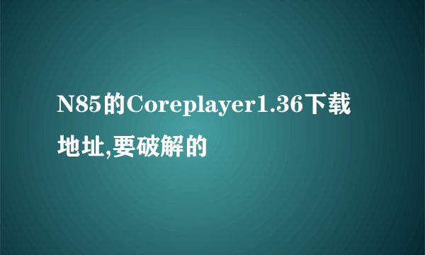 N85的Coreplayer1.36下载地址,要破解的