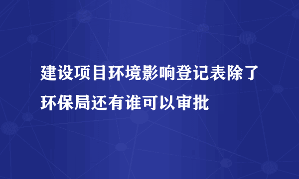 建设项目环境影响登记表除了环保局还有谁可以审批