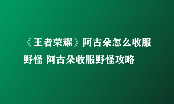 《王者荣耀》阿古朵怎么收服野怪 阿古朵收服野怪攻略