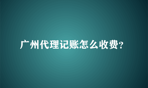 广州代理记账怎么收费？