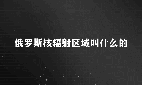 俄罗斯核辐射区域叫什么的