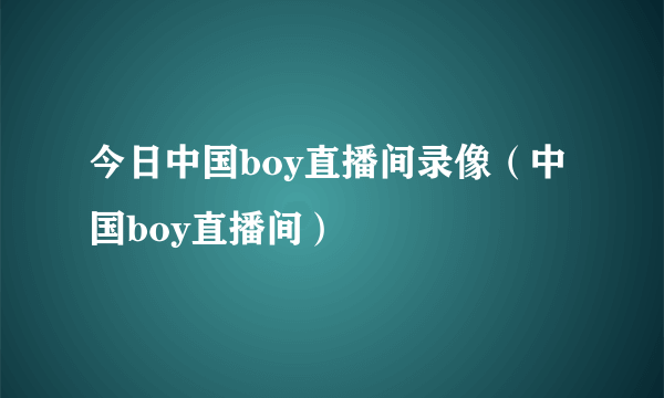 今日中国boy直播间录像（中国boy直播间）