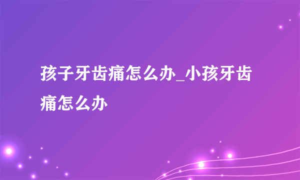 孩子牙齿痛怎么办_小孩牙齿痛怎么办