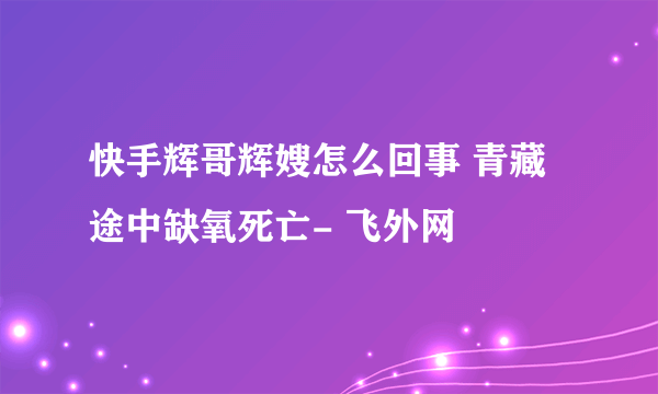 快手辉哥辉嫂怎么回事 青藏途中缺氧死亡- 飞外网