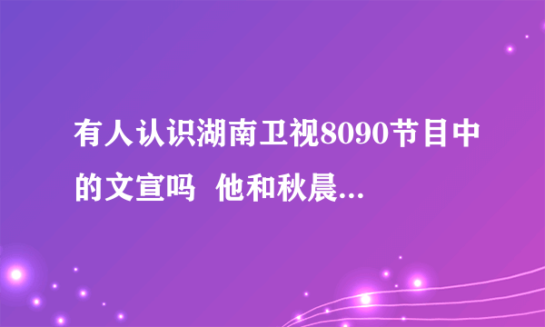 有人认识湖南卫视8090节目中的文宣吗  他和秋晨真的是同性恋吗？？？？？？