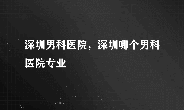 深圳男科医院，深圳哪个男科医院专业