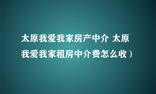 太原我爱我家房产中介 太原我爱我家租房中介费怎么收）