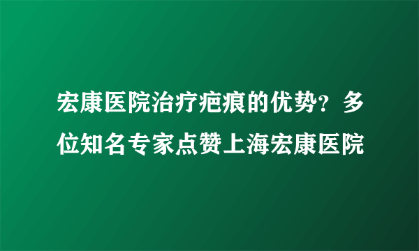 宏康医院治疗疤痕的优势？多位知名专家点赞上海宏康医院