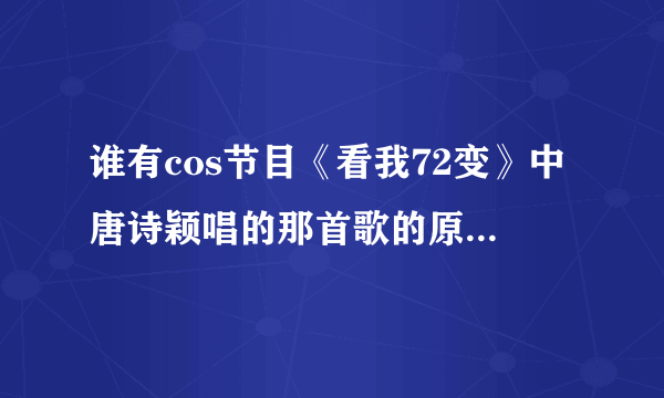 谁有cos节目《看我72变》中唐诗颖唱的那首歌的原版叫什么？谁唱的？