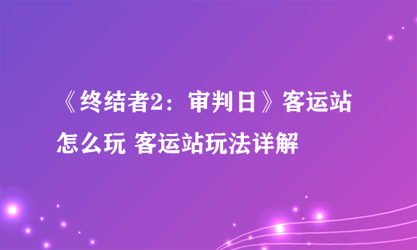 《终结者2：审判日》客运站怎么玩 客运站玩法详解