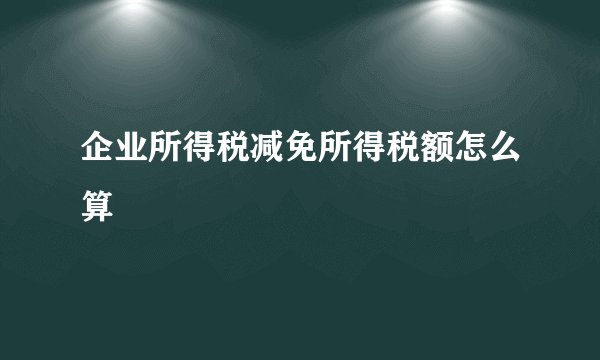 企业所得税减免所得税额怎么算