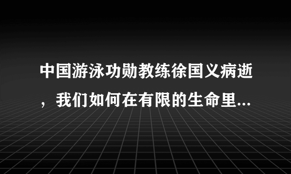 中国游泳功勋教练徐国义病逝，我们如何在有限的生命里做一些有意义的事情?