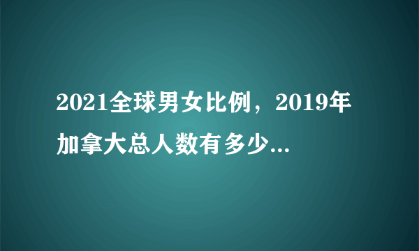 2021全球男女比例，2019年加拿大总人数有多少，男女比例是怎样的？