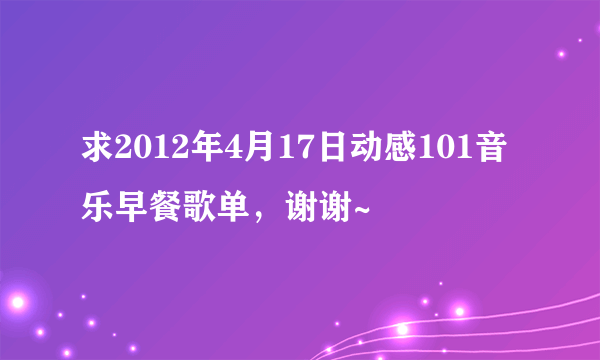 求2012年4月17日动感101音乐早餐歌单，谢谢~