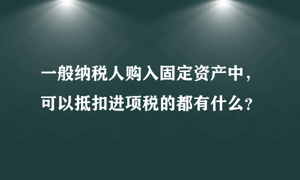 一般纳税人购入固定资产中，可以抵扣进项税的都有什么？