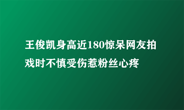 王俊凯身高近180惊呆网友拍戏时不慎受伤惹粉丝心疼