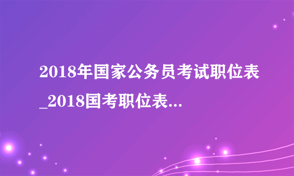 2018年国家公务员考试职位表_2018国考职位表信息查询