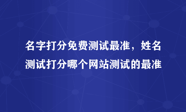 名字打分免费测试最准，姓名测试打分哪个网站测试的最准