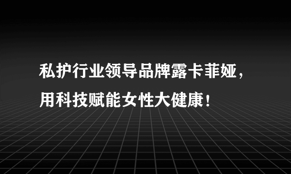 私护行业领导品牌露卡菲娅，用科技赋能女性大健康！