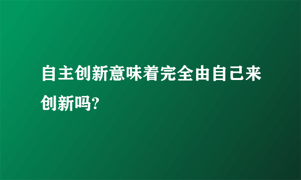 自主创新意味着完全由自己来创新吗?