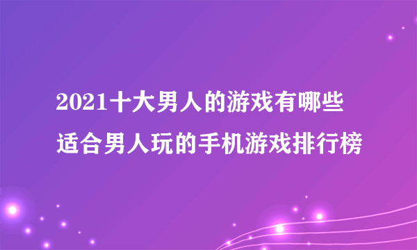 2021十大男人的游戏有哪些 适合男人玩的手机游戏排行榜