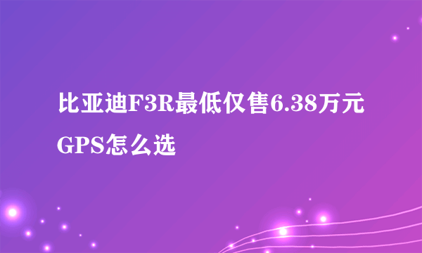 比亚迪F3R最低仅售6.38万元 GPS怎么选